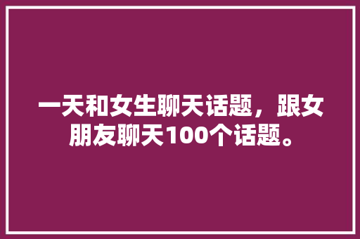 一天和女生聊天话题，跟女朋友聊天100个话题。 一天和女生聊天话题，跟女朋友聊天100个话题。 聊天话题