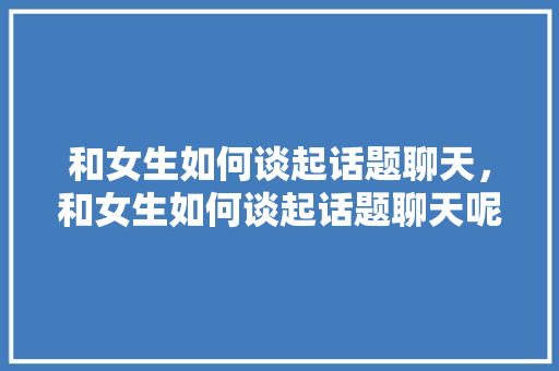 和女生如何谈起话题聊天，和女生如何谈起话题聊天呢。 和女生如何谈起话题聊天，和女生如何谈起话题聊天呢。 聊天话题