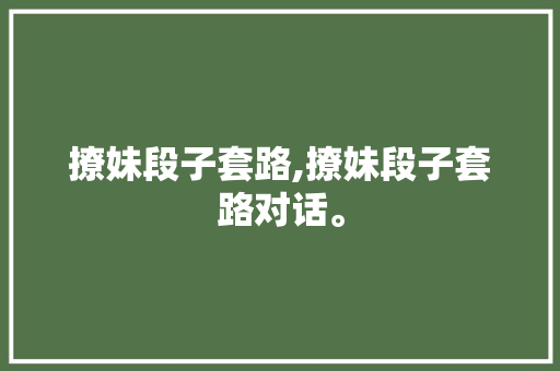 撩妹段子套路,撩妹段子套路对话。