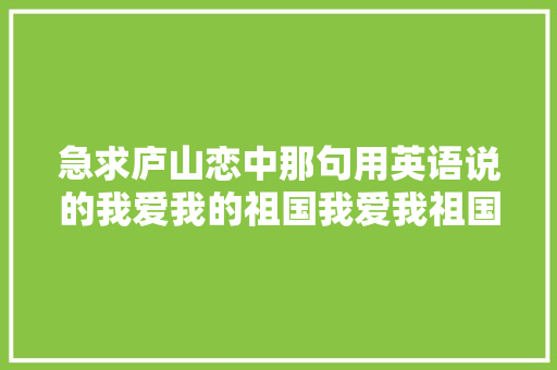 急求庐山恋中那句用英语说的我爱我的祖国我爱我祖国的早晨「英语向祖国表白句子短句带翻译」 急求庐山恋中那句用英语说的我爱我的祖国我爱我祖国的早晨「英语向祖国表白句子短句带翻译」 聊天话题