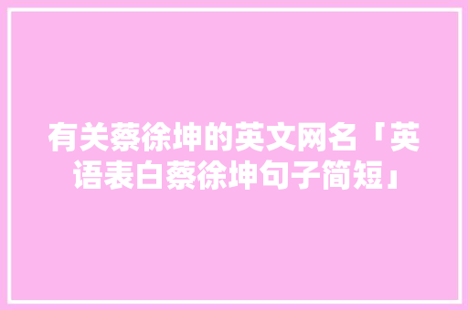 有关蔡徐坤的英文网名「英语表白蔡徐坤句子简短」 有关蔡徐坤的英文网名「英语表白蔡徐坤句子简短」 聊天话题