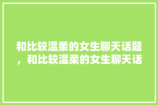 和比较温柔的女生聊天话题，和比较温柔的女生聊天话题大全。 和比较温柔的女生聊天话题，和比较温柔的女生聊天话题大全。 聊天话题