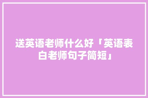 送英语老师什么好「英语表白老师句子简短」 送英语老师什么好「英语表白老师句子简短」 聊天话题