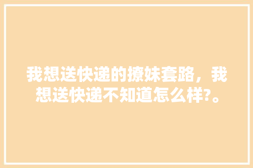 我想送快递的撩妹套路，我想送快递不知道怎么样?。 我想送快递的撩妹套路，我想送快递不知道怎么样?。 撩妹套路