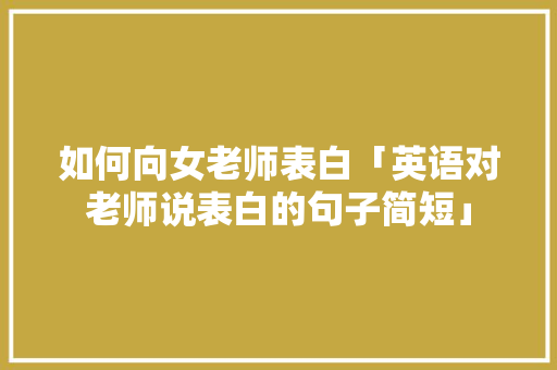 如何向女老师表白「英语对老师说表白的句子简短」 如何向女老师表白「英语对老师说表白的句子简短」 聊天话题
