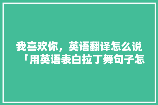 我喜欢你，英语翻译怎么说「用英语表白拉丁舞句子怎么写」 我喜欢你，英语翻译怎么说「用英语表白拉丁舞句子怎么写」 土味情话