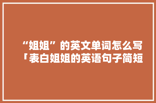 “姐姐”的英文单词怎么写「表白姐姐的英语句子简短」 “姐姐”的英文单词怎么写「表白姐姐的英语句子简短」 聊天话题
