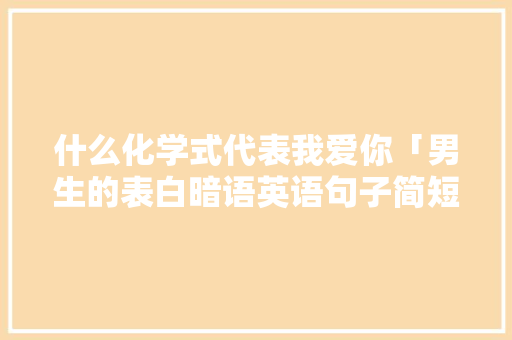 什么化学式代表我爱你「男生的表白暗语英语句子简短」 恋爱技巧 什么化学式代表我爱你「男生的表白暗语英语句子简短」 什么化学式代表我爱你「男生的表白暗语英语句子简短」 恋爱技巧