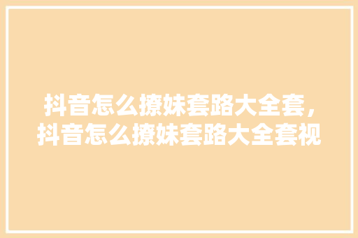抖音怎么撩妹套路大全套，抖音怎么撩妹套路大全套视频。