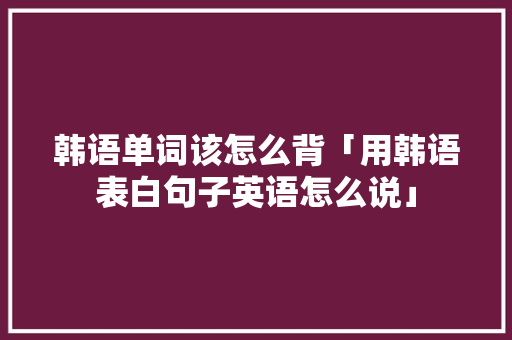 韩语单词该怎么背「用韩语表白句子英语怎么说」