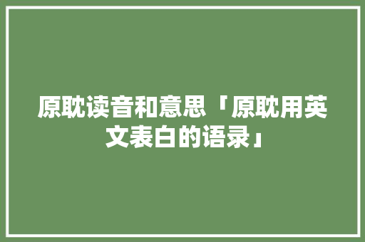 原耽读音和意思「原耽用英文表白的语录」 原耽读音和意思「原耽用英文表白的语录」 表白句子