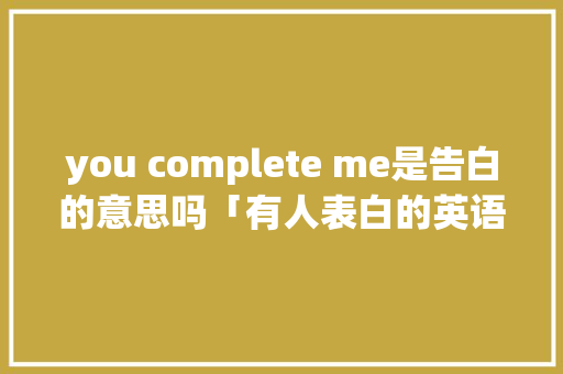 you complete me是告白的意思吗「有人表白的英语句子翻译成中文」 you complete me是告白的意思吗「有人表白的英语句子翻译成中文」 聊天话题