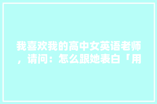 我喜欢我的高中女英语老师，请问：怎么跟她表白「用暗恋的英语表白句子简短」 我喜欢我的高中女英语老师，请问：怎么跟她表白「用暗恋的英语表白句子简短」 土味情话