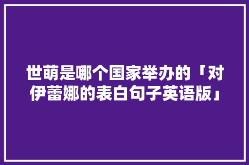 世萌是哪个国家举办的「对伊蕾娜的表白句子英语版」 世萌是哪个国家举办的「对伊蕾娜的表白句子英语版」 聊天话题