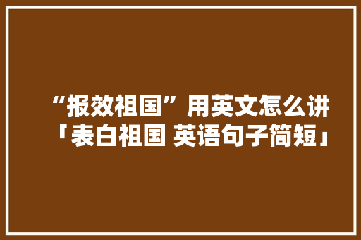 “报效祖国”用英文怎么讲「表白祖国 英语句子简短」 “报效祖国”用英文怎么讲「表白祖国 英语句子简短」 土味情话