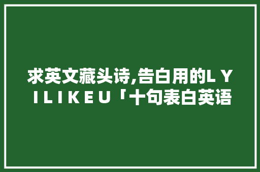 求英文藏头诗,告白用的L Y I L I K E U「十句表白英语句子简短」 土味情话 求英文藏头诗,告白用的L Y I L I K E U「十句表白英语句子简短」 求英文藏头诗,告白用的L Y I L I K E U「十句表白英语句子简短」 土味情话
