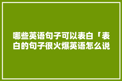 哪些英语句子可以表白「表白的句子很火爆英语怎么说」 哪些英语句子可以表白「表白的句子很火爆英语怎么说」 聊天话题