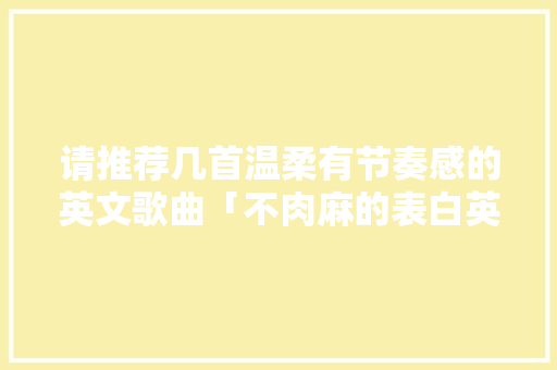 请推荐几首温柔有节奏感的英文歌曲「不肉麻的表白英语短句子带翻译」 请推荐几首温柔有节奏感的英文歌曲「不肉麻的表白英语短句子带翻译」 聊天话题