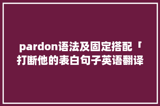 pardon语法及固定搭配「打断他的表白句子英语翻译」 pardon语法及固定搭配「打断他的表白句子英语翻译」 聊天话题