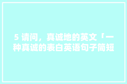5 请问，真诚地的英文「一种真诚的表白英语句子简短」 5 请问，真诚地的英文「一种真诚的表白英语句子简短」 聊天话题