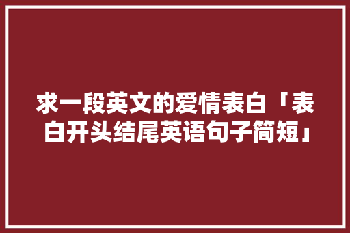 求一段英文的爱情表白「表白开头结尾英语句子简短」 求一段英文的爱情表白「表白开头结尾英语句子简短」 土味情话