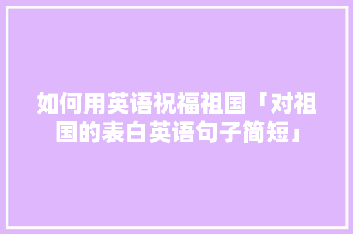 如何用英语祝福祖国「对祖国的表白英语句子简短」 如何用英语祝福祖国「对祖国的表白英语句子简短」 土味情话
