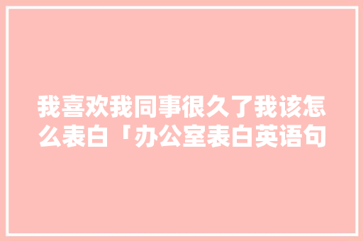 我喜欢我同事很久了我该怎么表白「办公室表白英语句子简短一点」 我喜欢我同事很久了我该怎么表白「办公室表白英语句子简短一点」 撩妹套路