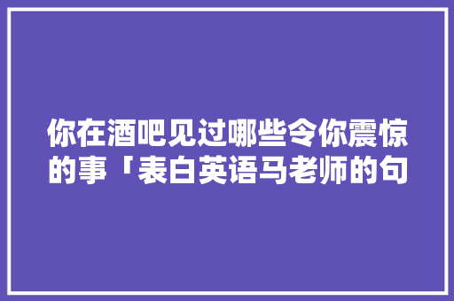 你在酒吧见过哪些令你震惊的事「表白英语马老师的句子简短」 你在酒吧见过哪些令你震惊的事「表白英语马老师的句子简短」 撩妹套路