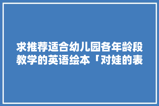 求推荐适合幼儿园各年龄段教学的英语绘本「对娃的表白简短句子英语版」 求推荐适合幼儿园各年龄段教学的英语绘本「对娃的表白简短句子英语版」 土味情话