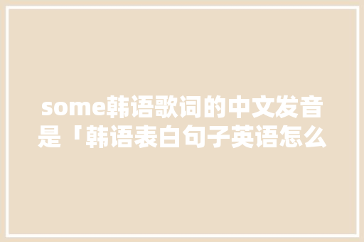 some韩语歌词的中文发音是「韩语表白句子英语怎么说呢」