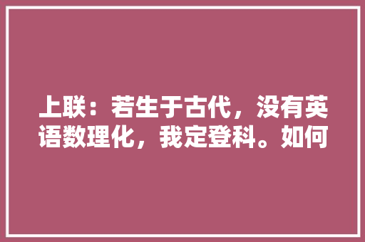 上联:若生于古代,没有英语数理化,我定登科。如何对下联「难懂表白英语句子简短」 聊天话题 上联:若生于古代,没有英语数理化,我定登科。如何对下联「难懂表白英语句子简短」 上联:若生于古代,没有英语数理化,我定登科。如何对下联「难懂表白英语句子简短」 聊天话题