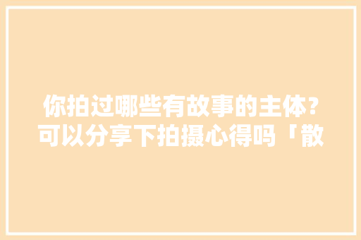 你拍过哪些有故事的主体？可以分享下拍摄心得吗「散装英语表白的句子有哪些」 你拍过哪些有故事的主体？可以分享下拍摄心得吗「散装英语表白的句子有哪些」 恋爱技巧