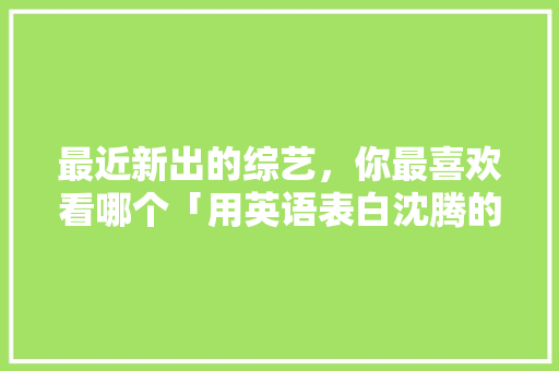 最近新出的综艺，你最喜欢看哪个「用英语表白沈腾的句子有哪些」