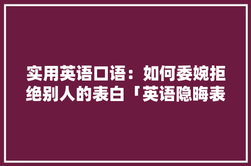 实用英语口语：如何委婉拒绝别人的表白「英语隐晦表白套路短句子带翻译」 实用英语口语：如何委婉拒绝别人的表白「英语隐晦表白套路短句子带翻译」 聊天话题