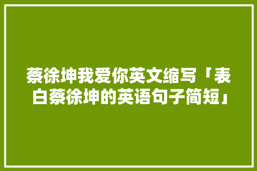 蔡徐坤我爱你英文缩写「表白蔡徐坤的英语句子简短」 蔡徐坤我爱你英文缩写「表白蔡徐坤的英语句子简短」 恋爱技巧