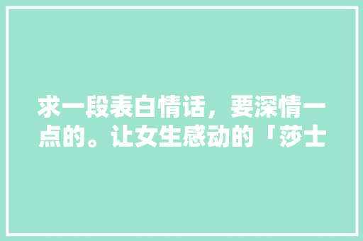 求一段表白情话，要深情一点的。让女生感动的「莎士比亚表白英语短句子大全」 求一段表白情话，要深情一点的。让女生感动的「莎士比亚表白英语短句子大全」 土味情话