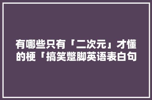 有哪些只有「二次元」才懂的梗「搞笑蹩脚英语表白句子简短」 有哪些只有「二次元」才懂的梗「搞笑蹩脚英语表白句子简短」 撩妹套路