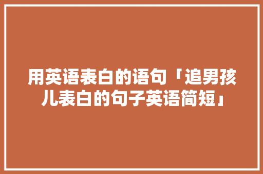用英语表白的语句「追男孩儿表白的句子英语简短」 用英语表白的语句「追男孩儿表白的句子英语简短」 聊天话题