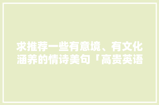 求推荐一些有意境、有文化涵养的情诗美句「高贵英语表白句子带翻译简短」 求推荐一些有意境、有文化涵养的情诗美句「高贵英语表白句子带翻译简短」 土味情话