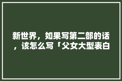 新世界，如果写第二部的话，该怎么写「父女大型表白句子简短英语版」 新世界，如果写第二部的话，该怎么写「父女大型表白句子简短英语版」 撩妹套路