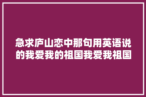 急求庐山恋中那句用英语说的我爱我的祖国我爱我祖国的早晨「英语对祖国的表白句子简短」 急求庐山恋中那句用英语说的我爱我的祖国我爱我祖国的早晨「英语对祖国的表白句子简短」 恋爱技巧
