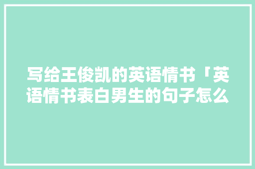 写给王俊凯的英语情书「英语情书表白男生的句子怎么写」 写给王俊凯的英语情书「英语情书表白男生的句子怎么写」 恋爱技巧