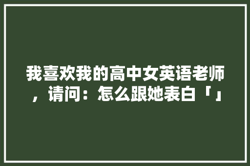 我喜欢我的高中女英语老师，请问：怎么跟她表白「」 我喜欢我的高中女英语老师，请问：怎么跟她表白「」 表白句子