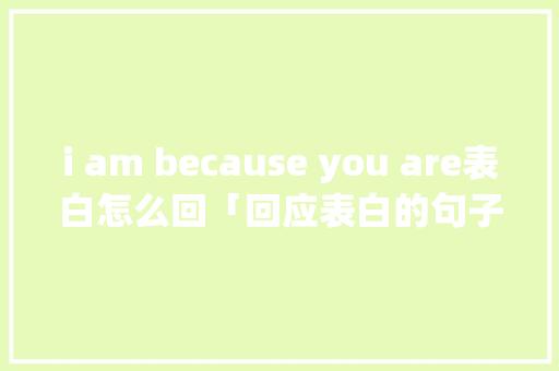 i am because you are表白怎么回「回应表白的句子英语短句带翻译」 撩妹套路 i am because you are表白怎么回「回应表白的句子英语短句带翻译」 i am because you are表白怎么回「回应表白的句子英语短句带翻译」 撩妹套路