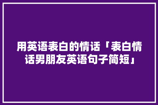 用英语表白的情话「表白情话男朋友英语句子简短」 用英语表白的情话「表白情话男朋友英语句子简短」 撩妹套路