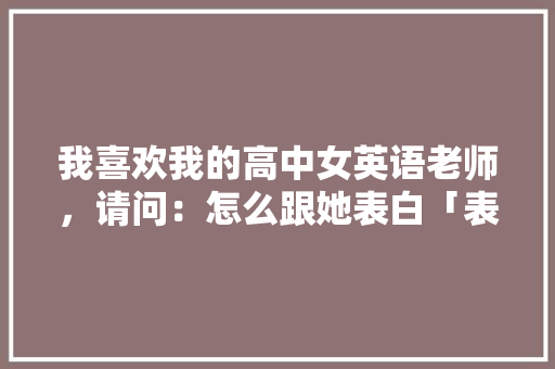 我喜欢我的高中女英语老师，请问：怎么跟她表白「表白校园的英语句子简单一点」 我喜欢我的高中女英语老师，请问：怎么跟她表白「表白校园的英语句子简单一点」 恋爱技巧