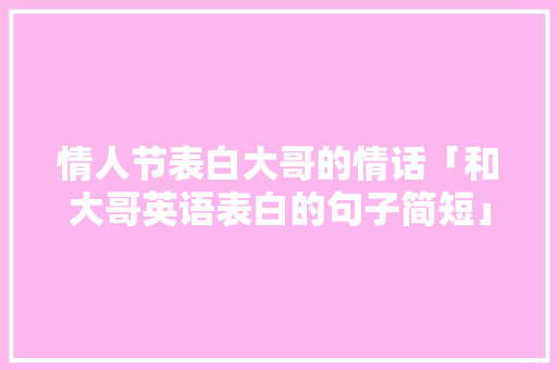 情人节表白大哥的情话「和大哥英语表白的句子简短」 情人节表白大哥的情话「和大哥英语表白的句子简短」 土味情话