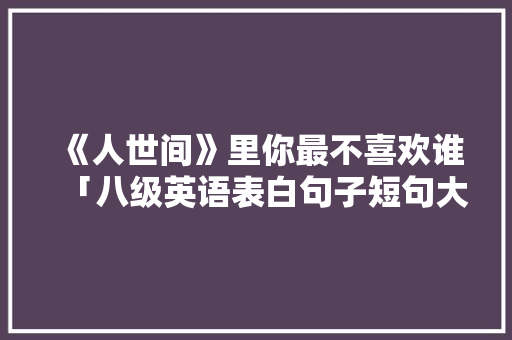 《人世间》里你最不喜欢谁「八级英语表白句子短句大全」 《人世间》里你最不喜欢谁「八级英语表白句子短句大全」 聊天话题