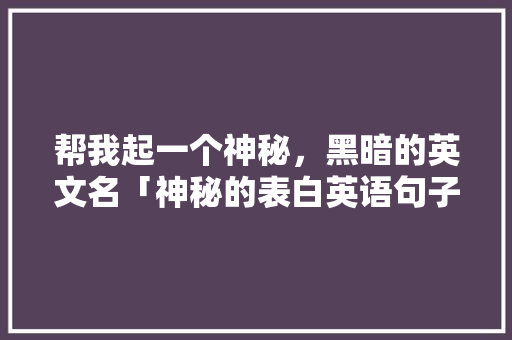 帮我起一个神秘，黑暗的英文名「神秘的表白英语句子简短一点」 帮我起一个神秘，黑暗的英文名「神秘的表白英语句子简短一点」 恋爱技巧