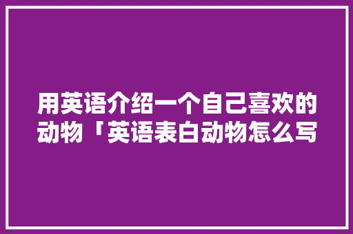 用英语介绍一个自己喜欢的动物「英语表白动物怎么写句子简短」 用英语介绍一个自己喜欢的动物「英语表白动物怎么写句子简短」 恋爱技巧